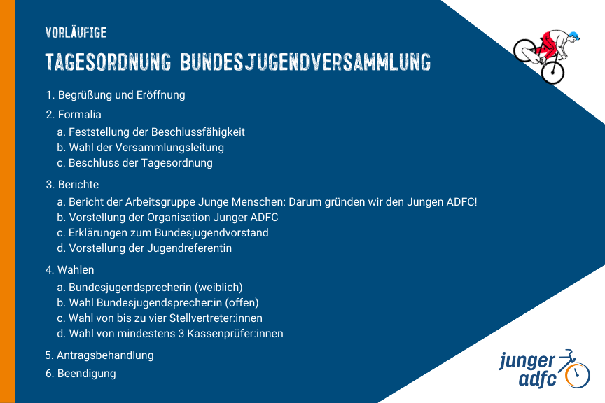 Vorläufige Tagesordnung   1. Begrüßung und Eröffnung  2. Formalia      a. Feststellung der Beschlussfähigkeit      b. Wahl der Versammlungsleitung      c. Beschluss der Tagesordnung  3. Berichte      a. Bericht der Arbeitsgruppen Junge Menschen: Darum gründen wir den Jungen ADFC!      b. Vorstellung der Organisation Junger ADFC      c. Erklärungen zum Bundesjugendvorstand      d. Vorstellung der Jugendreferentin  4. Wahlen      a. Bundesjugendsprecher:in (weiblich)      b. Wahl Bundesjugendsprecher:in (offen)      c. Wahl von bis zu vier Stellvertreter:innen      d. Wahl von mindestens 3 Kassenprüfer:innen  5. Antragsbehandlung  6. Beendigung